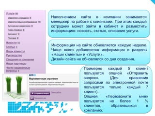 Наполнением сайта в компании занимается
менеджер по работе с клиентами. При этом каждый
сотрудник может зайти в кабинет и разместить
информацию- новость, статью, описание услуги.


Информация на сайте обновляется каждую неделю.
Чаще всего добавляется информация в разделы
«Наши клиенты» и «Услуги».
Дизайн сайта не обновлялся со дня создания.

                Примерно    каждый    5   клиент
                пользуется опцией «Отправить
                запрос».     (Для      сравнения
                запросами по электронной почте
                пользуется только каждый 7
                клиент).
                Опцией     «Перезвоните      мне»
                пользуется   не   более    1   %
                клиентов,     обратившихся      в
                компанию.
 
