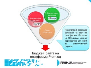 Контекстная
                   реклама
Контекстная
  реклама




                Пакет          По итогам 6 месяцев
              «Классик»        расходы на сайт на
                               платформе Prom.ua
                               на 30% ниже, чем на
                               корпоративный сайт
                               за      аналогичный
                               период.


 Бюджет сайта на
платформе Prom.ua
 