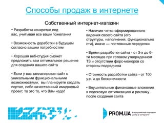 Способы продаж в интернете
                  Собственный интернет-магазин
• Разработка конкретно под             • Наличие четко сформированного
вас, учитывая все ваши пожелания       видения своего сайта (его
                                       структуры, наполнения, функционально
• Возможность доработки в будущем      сти), иначе — постоянные переделки
согласно вашим потребностям
                                       • Время разработки сайта - от 3-х до 6-
• Хорошая веб-студия сможет            ти месяцев при готовом утвержденном
предложить вам оптимальное решение     ТЗ и отсутствии форс-мажоров со
для создания вашего сайта              стороны подрядчика

• Если у вас запланирован сайт с       • Стоимость разработки сайта - от 100
уникальными функциональными            у.е. и до бесконечности
возможностями, вы планируете создать
портал, либо качественный имиджевый    • Внушительные финансовые вложения
проект, то это то, что Вам надо!       в поисковую оптимизацию и рекламу
                                       после создания сайта
 