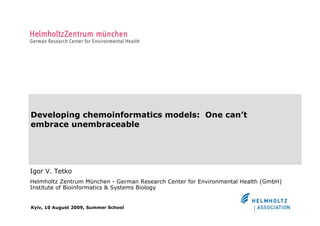 Developing chemoinformatics models: One can’t
embrace unembraceable




Igor V. Tetko
Helmholtz Zentrum München - German Research Center for Environmental Health (GmbH)
Institute of Bioinformatics & Systems Biology


Kyiv, 10 August 2009, Summer School
 