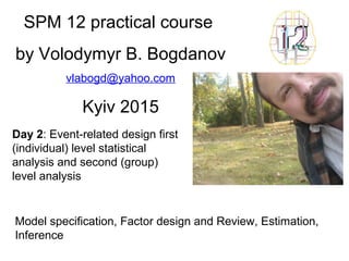 SPM 12 practical course
by Volodymyr B. Bogdanov
vlabogd@yahoo.com
Kyiv 2015
Day 2: Event-related design first
(individual) level statistical
analysis and second (group)
level analysis
Model specification, Factor design and Review, Estimation,
Inference
 
