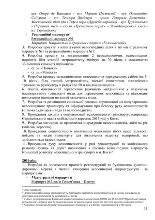 11
вул. Оноре де Бальзака – вул. Марини Цвєтаєвої – вул. Олександра
Сабурова – вул. Теодора Драйзера – просп. Генерала Ватутіна –
Московський міст (до з’їзду в парк «Дружби народів») – вул. Труханівська
– Парковий міст – схили «Хрещатого парку» – Володимирський узвіз –
пл. Європейська1
˗ Рекреаційні маршрути2
Рекреаційний маршрут №1
Маршрут Національним природним парком «Голосіївський»
3. Розробка проекту з влаштування велосипедних шляхів по магістральному
маршруту №1 та рекреаційному маршруті №1.
4. Розробка проекту та встановлення 2 перехоплюючих велосипедних
паркінгів біля станцій метрополітену мінімум на 30 місць з можливістю
збільшення кількості паркомісць:
˗ ст. м. «Позняки»
˗ ст. м. «Мінська»
5. Розробка проекту та встановлення велосипедних паркувальних стійок (на 5-
10 місць) біля станцій метрополітену, міської електрички, швидкісного
трамваю та фунікулеру в радіусі до 50 м від входів/виходів.
6. Аналіз можливостей перевезення (наявність майданчиків) у наземному
пасажирському транспорті місць для перевезення велосипедів та відповідне
позначення (наліпки на вході) зазначених місць.
7. Розробка та розміщення соціальної реклами спрямованої на популяризацію
велосипедного транспорту та інформування про безпеку руху велосипедистів
(цільова аудиторія – водії та велосипедисти).
8. Проведення заходів з популяризації велосипедного транспорту, наприклад
Європейського тижня мобільності (вересень 2015 рік) у Києві.
9. Розробка методики та проведення підрахунків велосипедистів, двічі на рік
(квітень, вересень).
10. Проведення соціологічного опитування мешканців міста щодо кількості
поїздок та видів транспорту для визначення відсотку подорожей, що
здійснюються велосипедом.
11. Врахування руху велосипедистів у разі реконструкції та капітального
ремонту вулиць та доріг3 визначених в схемою велосипедних маршрутів
Концепції розвитку велосипедного транспорту в м. Києві4.
2016 рік:
1. Розробка та погодження проектів реконструкції та будівництва вулично-
дорожньої мережі в частині створення велосипедної інфраструктури за
маршрутами:
˗ Магістральні маршрути
Маршрут №2 «ж/м Солом’янка – Центр»
1 Опис маршруту
2 Остаточні шляхи якими проходитимуть рекреаційні маршрути визначатимуться на основі досліджень та
опитувань велосипедистів та мешканців м. Києва.
3 згідно з розпорядженням Київської міської державної адміністрації №1036 від 01.12.2010 “Про облаштування
велосипедних доріжок при будівництві нових та реконструкції існуючих об’єктів вулично-шляхової мережі”
4 Розробка «Концепції розвитку велосипедного транспорту в м.Києві» передбачається в 2015 році.
 