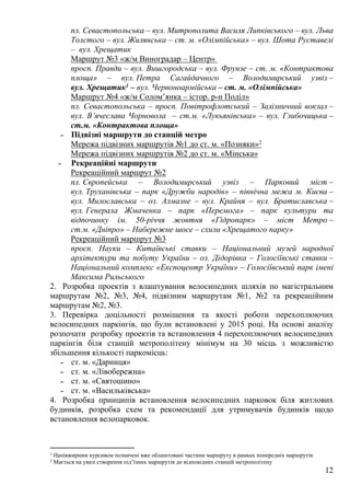 12
пл. Севастопольська – вул. Митрополита Василя Липківського – вул. Льва
Толстого – вул. Жилянська – ст. м. «Олімпійська» – вул. Шота Руставелі
– вул. Хрещатик
Маршрут №3 «ж/м Виноградар – Центр»
просп. Правди – вул. Вишгородська – вул. Фрунзе – ст. м. «Контрактова
площа» – вул. Петра Сагайдачного – Володимирський узвіз –
вул. Хрещатик1 – вул. Червоноармійська – ст. м. «Олімпійська»
Маршрут №4 «ж/м Солом’янка – істор. р-н Поділ»
пл. Севастопольська – просп. Повітрофлотський – Залізничний вокзал –
вул. В’ячеслава Чорновола – ст.м. «Лукьянівська» – вул. Глибочицька –
ст.м. «Контрактова площа»
˗ Підвізні маршрути до станцій метро
Мережа підвізних маршрутів №1 до ст. м. «Позняки»2
Мережа підвізних маршрутів №2 до ст. м. «Мінська»
˗ Рекреаційні маршрути
Рекреаційний маршрут №2
пл. Європейська – Володимирський узвіз – Парковий міст –
вул. Труханівська – парк «Дружби народів» – північна межа м. Києва –
вул. Милославська – оз. Алмазне – вул. Крайня – вул. Братиславська –
вул. Генерала Жмаченка – парк «Перемога» – парк культури та
відпочинку ім. 50-річчя жовтня «Гідропарк» – міст Метро –
ст.м. «Дніпро» – Набережне шосе – схили «Хрещатого парку»
Рекреаційний маршрут №3
просп. Науки – Китаївські ставки – Національний музей народної
архітектури та побуту України – оз. Дідорівка – Голосіївські ставки –
Національний комплекс «Експоцентр України» – Голосіївський парк імені
Максима Рильського
2. Розробка проектів з влаштування велосипедних шляхів по магістральним
маршрутам №2, №3, №4, підвізним маршрутам №1, №2 та рекреаційним
маршрутам №2, №3.
3. Перевірка доцільності розміщення та якості роботи перехоплюючих
велосипедних паркінгів, що були встановлені у 2015 році. На основі аналізу
розпочати розробку проектів та встановлення 4 перехоплюючих велосипедних
паркінгів біля станцій метрополітену мінімум на 30 місць з можливістю
збільшення кількості паркомісць:
˗ ст. м. «Дарниця»
˗ ст. м. «Лівобережна»
˗ ст. м. «Святошино»
˗ ст. м. «Васильківська»
4. Розробка принципів встановлення велосипедних парковок біля житлових
будинків, розробка схем та рекомендації для утримувачів будинків щодо
встановлення велопарковок.
1 Напівжирним курсивом позначені вже облаштовані частини маршруту в рамках попередніх маршрутів
2 Мається на увазі створення під’їзних маршрутів до відповідних станцій метрополітену
 