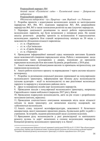 14
Рекреаційний маршрут №4
дачний масив «Русанівські сади» – Русанівський канал – Дніпровська
набережна
Рекреаційний маршрут №5
Оболонська набережна – вул. Прирічна – зат. Верблюд – оз. Редькине
2. Розробка проектів з влаштування велосипедних шляхів по магістральним
маршрутам №5, №6, №7, підвізним маршрутам №3, №4, рекреаційним
маршрутам №4, №5 а також поновлення розмітки на вже існуючих маршрутах.
3. Перевірка доцільності розміщення та якості роботи перехоплюючих
велосипедних паркінгів, що були встановлені у попередні роки. На основі
аналізу розпочати розробку проектів та встановлення 4 перехоплюючих
велосипедних паркінгів біля станцій метрополітену мінімум на 30 місць з
можливістю збільшення кількості паркомісць:
˗ ст. м. «Харківська»
˗ ст. м. «Лук’янівська»
˗ ст. м. «Героїв Дніпра»
˗ ст. м. «Теремки»
4. Проведення інформаційної кампанії серед мешканців житлових будинків
щодо можливостей створення паркувальних місць. Робота з мешканцями щодо
встановлення таких велопарковок у дворах, відповідно до принципів
паркування велосипедів біля житлових будинків, розроблених у 2016 році.
5. Аналіз можливостей облаштування вагонів та приміщень метрополітену для
перевезення велосипедів.
6. Аналіз роботи пілотного проекту та впровадження 1 черги системи міського
велопрокату.
7. Розробка та розміщення соціальної реклами спрямованої на популяризацію
велосипедного транспорту, інформування про безпеку руху велосипедистів
(цільова аудиторія – водії та велосипедисти) та вже реалізовані велосипедні
паркінги та маршрути у відповідних районах міста.
8. Друк та поширення онлайн карт велосипедних маршрутів.
9. Проведення заходів з популяризації велосипедного транспорту, наприклад
Європейського тижня мобільності (вересень 2017 рік) у Києві.
10. Проведення підрахунків велосипедистів, двічі на рік згідно з розробленою
методикою (квітень, вересень).
11. Проведення соціологічного опитування мешканців міста щодо кількості
поїздок та видів транспорту для визначення відсотку подорожей, що
здійснюються велосипедом.
12. Аналіз стану існуючої велоінфраструктури, можливості її безпечного
використання, якості виконаних проектних рішень, будівельних робіт та робіт з
утримання. За потреби, надання рекомендацій щодо усунення недоліків.
13. Врахування руху велосипедистів у разі реконструкції та капітального
ремонту вулиць та доріг1 визначених в схемою велосипедних маршрутів
Концепції розвитку велосипедного транспорту в м. Києві2.
1 згідно з розпорядженням Київської міської державної адміністрації №1036 від 01.12.2010 “Про облаштування
велосипедних доріжок при будівництві нових та реконструкції існуючих об’єктів вулично-шляхової мережі”
2 Розробка «Концепції розвитку велосипедного транспорту в м.Києві» передбачається в 2015 році.
 