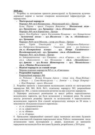 15
2018 рік:
1. Розробка та погодження проектів реконструкції та будівництва вулично-
дорожньої мережі в частині створення велосипедної інфраструктури за
маршрутами:
˗ Магістральні маршрути
Маршрут №8 «ж/м Воскресенка – Московський міст – Центр»
бульв. Перова – просп. Генерала Ватутіна – Московський міст –
вул. Труханівська – вул. Хрещатик – ст.м. «Олімпійська»
Маршрут №9 «ж/м Борщагівка – Центр»
просп. Леся Курбаса – просп. Космонавта Комарова – вул. Борщагівська
– Залізничний вокзал – вул. Жилянська – ст. м. «Олімпійська» –
вул. Хрещатик
Маршрут №10 «ж/м Оболонь – істор. р-н Поділ – Центр»
просп. Героїв Сталінграду – вул. Набережно-Рибальска –
вул. Набережно-Хрещатицька – Гаванський міст – вул. Іллінська –
ст. м. «Контрактова площа» – вул. Петра Сагайдачного –
Володимирський узвіз – вул. Хрещатик – ст.м. «Олімпійська»
Маршрут №11 «ж/м Нивки – Центр»
пл. Інтернаціональна – вул. Стеценка – ст.м. «Сирець» – вул. Щусєва –
ст.м. «Дорогожичі» – вул. Мельникова – ст.м. «Лукьянівська» –
вул. Артема – вул. Велика Житомирська – вул. Михайлівська –
ст.м. «Майдан Незалежності»
˗ Підвізні маршрути до станцій метро
Мережа підвізних маршрутів №5 ст. м. «Святошин»
˗ Рекреаційні маршрути
Рекреаційний маршрут №6
оз. Редькине – Велика Кільцева дорога – істор. місц. Пуща-Водиця –
с. Мощун – с. Гута-Межигірська – с. Лютіж – с. Старі Петрівці –
с. Нові Петрівці – просп. Мінський
2. Розробка проектів з влаштування велосипедних шляхів по магістральним
маршрутам №8, №9, №10, №11, підвізному маршруту №5, рекреаційним
маршрутам №6, а також поновлення розмітки на вже існуючих маршрутах.
3. Перевірка доцільності розміщення та якості роботи перехоплюючих
велосипедних паркінгів, що були встановлені у попередні роки. На основі
аналізу розпочати розробку проектів та встановлення 4 перехоплюючих
велосипедних паркінгів біля станцій метрополітену мінімум на 30 місць з
можливістю збільшення кількості паркомісць:
˗ ст. м. «Академмістечко»
˗ ст. м. «Дорогожичі»
˗ ст. м. «Нивки»
˗ ст. м. «Сирець»
4. Проведення інформаційної кампанії серед мешканців житлових будинків
щодо можливостей створення паркувальних місць. Робота з мешканцями щодо
встановлення таких велопарковок у дворах, відповідно до принципів
паркування велосипедів біля житлових будинків, розроблених у 2016 році.
 