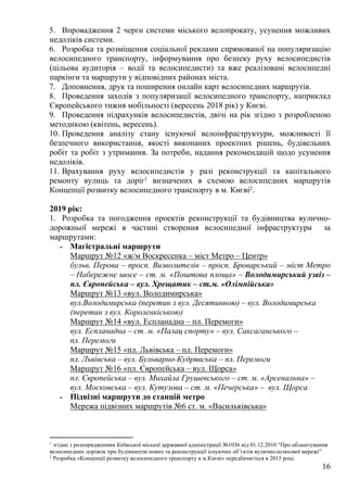 16
5. Впровадження 2 черги системи міського велопрокату, усунення можливих
недоліків системи.
6. Розробка та розміщення соціальної реклами спрямованої на популяризацію
велосипедного транспорту, інформування про безпеку руху велосипедистів
(цільова аудиторія – водії та велосипедисти) та вже реалізовані велосипедні
паркінги та маршрути у відповідних районах міста.
7. Доповнення, друк та поширення онлайн карт велосипедних маршрутів.
8. Проведення заходів з популяризації велосипедного транспорту, наприклад
Європейського тижня мобільності (вересень 2018 рік) у Києві.
9. Проведення підрахунків велосипедистів, двічі на рік згідно з розробленою
методикою (квітень, вересень).
10. Проведення аналізу стану існуючої велоінфраструктури, можливості її
безпечного використання, якості виконаних проектних рішень, будівельних
робіт та робіт з утримання. За потреби, надання рекомендацій щодо усунення
недоліків.
11. Врахування руху велосипедистів у разі реконструкції та капітального
ремонту вулиць та доріг1 визначених в схемою велосипедних маршрутів
Концепції розвитку велосипедного транспорту в м. Києві2.
2019 рік:
1. Розробка та погодження проектів реконструкції та будівництва вулично-
дорожньої мережі в частині створення велосипедної інфраструктури за
маршрутами:
˗ Магістральні маршрути
Маршрут №12 «ж/м Воскресенка – міст Метро – Центр»
бульв. Перова – просп. Визволителів – просп. Броварський – міст Метро
– Набережне шосе – ст. м. «Поштова площа» – Володимирський узвіз –
пл. Європейська – вул. Хрещатик – ст.м. «Олімпійська»
Маршрут №13 «вул. Володимирська»
вул.Володимирська (перетин з вул. Десятинною) – вул. Володимирська
(перетин з вул. Короленкіською)
Маршрут №14 «вул. Еспланадна – пл. Перемоги»
вул. Еспланадна – ст. м. «Палац спорту» – вул. Саксаганського –
пл. Перемоги
Маршрут №15 «пл. Львівська – пл. Перемоги»
пл. Львівська – вул. Бульварно-Кудрявська – пл. Перемоги
Маршрут №16 «пл. Європейська – вул. Щорса»
пл. Європейська – вул. Михайла Грушевського – ст. м. «Арсенальна» –
вул. Московська – вул. Кутузова – ст. м. «Печерська» – вул. Щорса
˗ Підвізні маршрути до станцій метро
Мережа підвізних маршрутів №6 ст. м. «Васильківська»
1 згідно з розпорядженням Київської міської державної адміністрації №1036 від 01.12.2010 “Про облаштування
велосипедних доріжок при будівництві нових та реконструкції існуючих об’єктів вулично-шляхової мережі”
2 Розробка «Концепції розвитку велосипедного транспорту в м.Києві» передбачається в 2015 році.
 