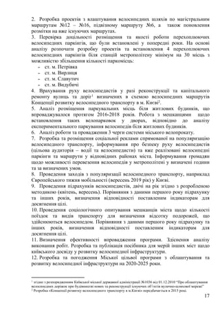 17
2. Розробка проектів з влаштування велосипедних шляхів по магістральним
маршрутам №12 – №16, підвізному маршруту №6, а також поновлення
розмітки на вже існуючих маршрутах.
3. Перевірка доцільності розміщення та якості роботи перехоплюючих
велосипедних паркінгів, що були встановлені у попередні роки. На основі
аналізу розпочати розробку проектів та встановлення 4 перехоплюючих
велосипедних паркінгів біля станцій метрополітену мінімум на 30 місць з
можливістю збільшення кількості паркомісць:
˗ ст. м. Петрівка
˗ ст. м. Вирлиця
˗ ст. м. Славутич
˗ ст. м. Видубичі
4. Врахування руху велосипедистів у разі реконструкції та капітального
ремонту вулиць та доріг1 визначених в схемою велосипедних маршрутів
Концепції розвитку велосипедного транспорту в м. Києві2.
5. Аналіз розміщення паркувальних місць біля житлових будинків, що
впроваджувалося протягом 2016-2018 років. Робота з мешканцями щодо
встановлення таких велопарковок у дворах, відповідно до аналізу
експериментального паркування велосипедів біля житлових будинків.
6. Аналіз роботи та провадження 3 черги системи міського велопрокату.
7. Розробка та розміщення соціальної реклами спрямованої на популяризацію
велосипедного транспорту, інформування про безпеку руху велосипедистів
(цільова аудиторія – водії та велосипедисти) та вже реалізовані велосипедні
паркінги та маршрути у відповідних районах міста. Інформування громадян
щодо можливості перевезення велосипедів у метрополітені у визначені години
та за визначених умов.
8. Проведення заходів з популяризації велосипедного транспорту, наприклад
Європейського тижня мобільності (вересень 2019 рік) у Києві.
9. Проведення підрахунків велосипедистів, двічі на рік згідно з розробленою
методикою (квітень, вересень). Порівняння з даними першого року підрахунку
та інших років, визначення відповідності поставленим індикаторам для
досягнення цілі.
10. Проведення соціологічного опитування мешканців міста щодо кількості
поїздок та видів транспорту для визначення відсотку подорожей, що
здійснюються велосипедом. Порівняння з даними першого року підрахунку та
інших років, визначення відповідності поставленим індикаторам для
досягнення цілі.
11. Визначення ефективності впровадження програми. Здіснення аналізу
виконання робіт. Розробка та публікація посібника для мерій інших міст щодо
київського досвіду у розвитку велосипедної інфраструктури.
12. Розробка та погодження Міської цільвої програми з облаштування та
розвитку велосипедної інфраструктури на 2020-2025 роки.
1 згідно з розпорядженням Київської міської державної адміністрації №1036 від 01.12.2010 “Про облаштування
велосипедних доріжок при будівництві нових та реконструкції існуючих об’єктів вулично-шляхової мережі”
2 Розробка «Концепції розвитку велосипедного транспорту в м.Києві» передбачається в 2015 році.
 