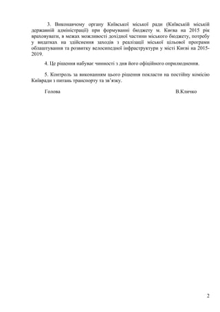 2
3. Виконавчому органу Київської міської ради (Київській міській
державній адміністрації) при формуванні бюджету м. Києва на 2015 рік
враховувати, в межах можливості дохідної частини міського бюджету, потребу
у видатках на здійснення заходів з реалізації міської цільової програми
облаштування та розвитку велосипедної інфраструктури у місті Києві на 2015-
2019.
4. Це рішення набуває чинності з дня його офіційного оприлюднення.
5. Контроль за виконанням цього рішення покласти на постійну комісію
Київради з питань транспорту та зв’язку.
Голова В.Кличко
 