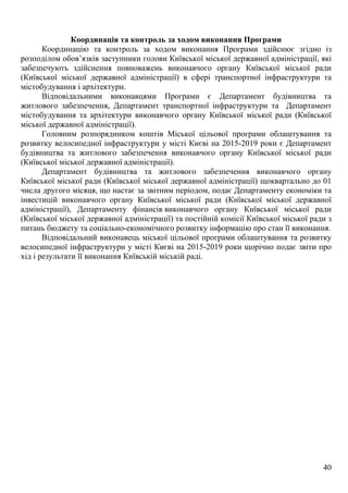 40
Координація та контроль за ходом виконання Програми
Координацію та контроль за ходом виконання Програми здійснює згідно із
розподілом обов’язків заступники голови Київської міської державної адміністрації, які
забезпечують здійснення повноважень виконавчого органу Київської міської ради
(Київської міської державної адміністрації) в сфері транспортної інфраструктури та
містобудування і архітектури.
Відповідальними виконавцями Програми є Департамент будівництва та
житлового забезпечення, Департамент транспортної інфраструктури та Департамент
містобудування та архітектури виконавчого органу Київської міської ради (Київської
міської державної адміністрації).
Головним розпорядником коштів Міської цільової програми облаштування та
розвитку велосипедної інфраструктури у місті Києві на 2015-2019 роки є Департамент
будівництва та житлового забезпечення виконавчого органу Київської міської ради
(Київської міської державної адміністрації).
Департамент будівництва та житлового забезпечення виконавчого органу
Київської міської ради (Київської міської державної адміністрації) щоквартально до 01
числа другого місяця, що настає за звітним періодом, подає Департаменту економіки та
інвестицій виконавчого органу Київської міської ради (Київської міської державної
адміністрації), Департаменту фінансів виконавчого органу Київської міської ради
(Київської міської державної адміністрації) та постійній комісії Київської міської ради з
питань бюджету та соціально-економічного розвитку інформацію про стан її виконання.
Відповідальний виконавець міської цільової програми облаштування та розвитку
велосипедної інфраструктури у місті Києві на 2015-2019 роки щорічно подає звіти про
хід і результати її виконання Київській міській раді.
 