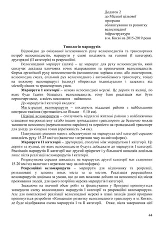 44
Додаток 2
до Міської цільової
програми
облаштування та розвитку
велосипедної
інфраструктури
в м. Києві на 2015-2019 роки
Типологія маршрутів
Відповідно до очікуваної інтенсивності руху велосипедистів та транспортних
потреб велосипедистів, маршрути у схемі поділяють на головні (І категорія),
другорядні (ІІ категорія) та рекреаційні.
Велосипедний маршрут (шлях) – це маршрут для руху велосипедистів, який
сполучає декілька ключових точок відправлення та призначення велосипедистів.
Форма організації руху велосипедистів (велосипедна доріжка одно- або двостороння,
велосипедна смуга, спільний рух велосипедного і автомобільного транспорту, тощо)
на кожному веломаршруті (шляху) обирається індивідуально і залежить від
містобудівних та транспортних умов.
Маршрути І категорії – основа велосипедної мережі. Це дороги та вулиці, по
яких буде їздити більшість велосипедистів, тому їхня реалізація має бути
першочерговою, а якість виконання – найвищою.
До маршрутів І категорії входять:
Магістральні веломаршрути – поєднують віддалені райони з найбільшими
центрами тяжіння (протяжність не більше – 5-10 км).
Підвізні веломаршрути – сполучають віддалені житлові райони з найближчими
станціями метрополітену та/або іншим громадським транспортом де безпечно можна
залишити велосипед (перехоплюючи паркінги) та пересісти на громадський транспорт
для доїзду до кінцевої точки (протяжність 2-4 км).
Планувальні рішення мають забезпечувати на маршрутах цієї категорії середню
швидкість руху 15-25 км/год (включно з втратами часу на світлофорах).
Маршрути ІІ категорії – другорядні, сполучні між маршрутами І категорії. Це
дороги та вулиці, по яких велосипедисти будуть доїжджати до маршрутів І категорії.
Реалізація маршрутів ІІ категорії має другий пріоритет і у більшості випадків доцільна
лише після реалізації веломаршрутів І категорії.
Розрахункова середня швидкість на маршрутах другої категорії має становити
15-20 км/год включно з втратами часу на світлофорах).
Рекреаційні веломаршрути – маршрути для відпочинку та рекреації,
розташовані у зелених зонах міста та за містом. Реалізація рекреаційних
веломаршрутів доцільна за умови, що до них можливо доїхати на велосипеді від місця
проживання людей, для цього потрібна мережа маршрутів І категорії.
Зважаючи на значний обсяг робіт та фінансування у Програмі пропонується
затвердити схему велосипедних маршрутів І категорії та рекреаційні веломаршрути.
Але для комплексної реалізації велосипедної мережі в плані заходів даної програми
пропонується розробити «Концепцію розвитку велосипедного транспорту в м. Києві»,
де буде відображена схема маршрутів І та ІІ категорії. Отже, після завершення цієї
 