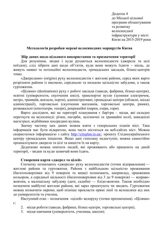 Додаток 4
до Міської цільової
програми облаштування
та розвитку
велосипедної
інфраструктури у місті
Києві на 2015-2019 роки
Методологія розробки мережі велосипедних маршрутів Києва
Збір даних щодо цільового використання та призначення території
Для розуміння, звідки і куди рухаються велосипедисти (джерела та цілі
поїздок), слід зібрати дані щодо об’єктів, куди вони можуть їздити – місць, де
живуть наявні та потенційні велосипедисти, громадських закладів, бізнес-центрів
тощо.
«Джерелами» (origins) руху велосипедистів є житлові райони, серед яких варто
розрізняти райони із високою, середньою та низькою щільністю забудови, а також
гуртожитки.
«Цілями» (destinations) руху є робочі заклади (заводи, фабрики, бізнес-центри),
освітні (університети, скупчення шкіл), транспортні вузли (зупинки електричок,
метро, трамваїв, вокзали, порти), адміністративні, громадські центри (обласні, міські
адміністрації), торговельні (скупчення магазинів, торговельні центри, ринки),
розважальні (кінотеатри, театри), рекреаційні (парки, озера, гори).
Варто дослідити, які на території планування є бар'єри – місця, які складно
перетнути на велосипеді: річки, пагорби, залізничні та трамвайні колії, швидкісні
магістралі, відбійники посередині вулиць.
Значну частину цих даних можна взяти з генеральних планів міст. Така
інформація має бути відкритою, вона часто міститься на веб-сайтах міст. Можна
скористатися інформацією з сайту http://cityplan.in.ua/, проекту Східноукраїнського
центру громадських ініціатив. Якщо дані генплану недоступні, можна самостійно
проаналізувати джерела та цілі та нанести їх на карту.
Додатково можна опитати людей, які проживають або працюють на даній
території, - звідки та куди зазвичай вони їздять.
Створення карти «джерел та цілей»
Спочатку позначають «джерела» руху велосипедистів (точки відправлення) —
житлові райони та гуртожитки. Райони з найбільшою щільністю проживання
(багатоповерхівки від 9 поверхів та вище) позначають, наприклад, оранжевим
кольором, а середньої щільності (багатоповерхівки від 3 до 9 поверхів) — яскраво-
жовтим, а малощільну забудову (дачі, садиби) — блідо-жовтим. Також необхідно
позначити майбутні житлові райони, які зараз проектують чи зводять. Гуртожитки
можна позначити окремо, щоб пізніше прокласти прямі лінії та велошляхи від них
до університетів та училищ.
Наступний етап – позначення «цілей» велоруху (точки призначення). «Цілями»
є:
2. місця роботи (заводи, фабрики, бізнес-центри, торговельні центри);
3. місця навчання (університети, училища, школи);
 
