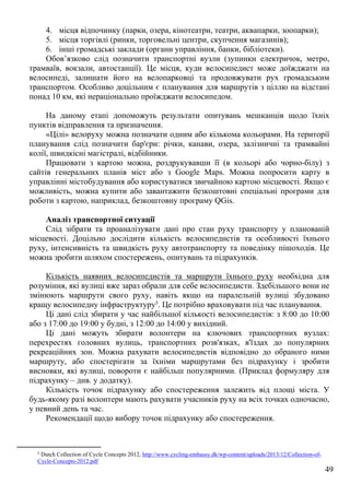 49
4. місця відпочинку (парки, озера, кінотеатри, театри, аквапарки, зоопарки);
5. місця торгівлі (ринки, торговельні центри, скупчення магазинів);
6. інші громадські заклади (органи управління, банки, бібліотеки).
Обов’язково слід позначити транспортні вузли (зупинки електричок, метро,
трамваїв, вокзали, автостанції). Це місця, куди велосипедист може доїжджати на
велосипеді, залишати його на велопарковці та продовжувати рух громадським
транспортом. Особливо доцільним є планування для маршрутів з ціллю на відстані
понад 10 км, які нераціонально проїжджати велосипедом.
На даному етапі допоможуть результати опитувань мешканців щодо їхніх
пунктів відправлення та призначення.
«Цілі» велоруху можна позначати одним або кількома кольорами. На території
планування слід позначити бар'єри: річки, канави, озера, залізничні та трамвайні
колії, швидкісні магістралі, відбійники.
Працювати з картою можна, роздрукувавши її (в кольорі або чорно-білу) з
сайтів генеральних планів міст або з Google Maps. Можна попросити карту в
управлінні містобудування або користуватися звичайною картою місцевості. Якщо є
можливість, можна купити або завантажити безкоштовні спеціальні програми для
роботи з картою, наприклад, безкоштовну програму QGis.
Аналіз транспортної ситуації
Слід зібрати та проаналізувати дані про стан руху транспорту у планованій
місцевості. Доцільно дослідити кількість велосипедистів та особливості їхнього
руху, інтенсивність та швидкість руху автотранспорту та поведінку пішоходів. Це
можна зробити шляхом спостережень, опитувань та підрахунків.
Кількість наявних велосипедистів та маршрути їхнього руху необхідна для
розуміння, які вулиці вже зараз обрали для себе велосипедисти. Здебільшого вони не
змінюють маршрути свого руху, навіть якщо на паралельній вулиці збудовано
кращу велосипедну інфраструктуру5. Це потрібно враховувати під час планування.
Ці дані слід збирати у час найбільшої кількості велосипедистів: з 8:00 до 10:00
або з 17:00 до 19:00 у будні, з 12:00 до 14:00 у вихідний.
Ці дані можуть збирати волонтери на ключових транспортних вузлах:
перехрестях головних вулиць, транспортних розв'язках, в'їздах до популярних
рекреаційних зон. Можна рахувати велосипедистів відповідно до обраного ними
маршруту, або спостерігати за їхніми маршрутами без підрахунку і зробити
висновки, які вулиці, повороти є найбільш популярними. (Приклад формуляру для
підрахунку – див. у додатку).
Кількість точок підрахунку або спостереження залежить від площі міста. У
будь-якому разі волонтери мають рахувати учасників руху на всіх точках одночасно,
у певний день та час.
Рекомендації щодо вибору точок підрахунку або спостереження.
5 Dutch Collection of Cycle Concepts 2012, http://www.cycling-embassy.dk/wp-content/uploads/2013/12/Collection-of-
Cycle-Concepts-2012.pdf
 