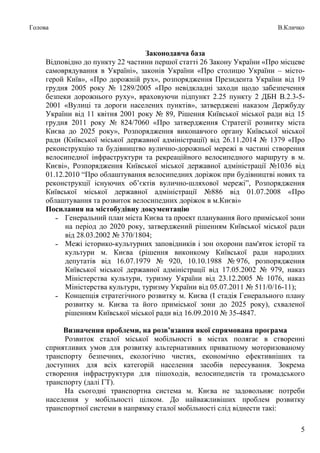 5
Голова В.Кличко
Законодавча база
Відповідно до пункту 22 частини першої статті 26 Закону України «Про місцеве
самоврядування в Україні», законів України «Про столицю України – місто-
герой Київ», «Про дорожній рух», розпорядження Президента України від 19
грудня 2005 року № 1289/2005 «Про невідкладні заходи щодо забезпечення
безпеки дорожнього руху», враховуючи підпункт 2.25 пункту 2 ДБН В.2.3-5-
2001 «Вулиці та дороги населених пунктів», затверджені наказом Держбуду
України від 11 квітня 2001 року № 89, Рішення Київської міської ради від 15
грудня 2011 року № 824/7060 «Про затвердження Стратегії розвитку міста
Києва до 2025 року», Розпорядження виконавчого органу Київської міської
ради (Київської міської державної адміністрації) від 26.11.2014 № 1379 «Про
реконструкцію та будівництво вулично-дорожньої мережі в частині створення
велосипедної інфраструктури та рекреаційного велосипедного маршруту в м.
Києві», Розпорядження Київської міської державної адміністрації №1036 від
01.12.2010 “Про облаштування велосипедних доріжок при будівництві нових та
реконструкції існуючих об’єктів вулично-шляхової мережі”, Розпорядження
Київської міської державної адміністрації №886 від 01.07.2008 «Про
облаштування та розвиток велосипедних доріжок в м.Києві»
Посилання на містобудівну документацію
˗ Генеральний план міста Києва та проект планування його приміської зони
на період до 2020 року, затверджений рішенням Київської міської ради
від 28.03.2002 № 370/1804;
˗ Межі історико-культурних заповідників і зон охорони пам'яток історії та
культури м. Києва (рішення виконкому Київської ради народних
депутатів від 16.07.1979 № 920, 10.10.1988 № 976, розпорядження
Київської міської державної адміністрації від 17.05.2002 № 979, наказ
Міністерства культури, туризму України від 23.12.2005 № 1076, наказ
Міністерства культури, туризму України від 05.07.2011 № 511/0/16-11);
˗ Концепція стратегічного розвитку м. Києва (І стадія Генерального плану
розвитку м. Києва та його приміської зони до 2025 року), схваленої
рішенням Київської міської ради від 16.09.2010 № 35-4847.
Визначення проблеми, на розв’язання якої спрямована програма
Розвиток сталої міської мобільності в містах полягає в створенні
сприятливих умов для розвитку альтернативних приватному моторизованому
транспорту безпечних, екологічно чистих, економічно ефективніших та
доступних для всіх категорій населення засобів пересування. Зокрема
створення інфраструктури для пішоходів, велосипедистів та громадського
транспорту (далі ГТ).
На сьогодні транспортна система м. Києва не задовольняє потреби
населення у мобільності цілком. До найважливіших проблем розвитку
транспортної системи в напрямку сталої мобільності слід віднести такі:
 