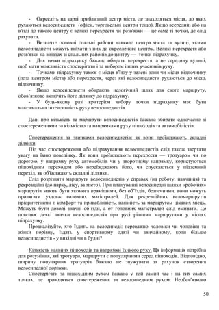 50
- Окресліть на карті приблизний центр міста, де знаходяться місця, до яких
рухаються велосипедисти (офіси, торговельні центри тощо). Якщо всередині або на
в'їзді до такого центру є великі перехрестя чи розв'язки — це саме ті точки, де слід
рахувати.
- Визначте основні спальні райони навколо центра міста та вулиці, якими
велосипедисти можуть виїхати з них до окресленого центру. Великі перехрестя або
розв'язки на виїздах зі спальних районів до центру — точки підрахунку.
- Для точки підрахунку бажано обирати перехрестя, а не середину вулиці,
щоб мати можливість спостерігати і за вибором інших учасників руху.
- Точками підрахунку також є місця в'їзду у зелені зони чи місця відпочинку
(поза центром міста) або перехрестя, через які велосипедисти рухаються до місць
відпочинку.
- Якщо велосипедисти обирають нелогічний шлях для свого маршруту,
обов’язково включіть його ділянку до підрахунку.
- У будь-якому разі критерієм вибору точки підрахунку має бути
максимальна інтенсивність руху велосипедистів.
Дані про кількість та маршрути велосипедистів бажано збирати одночасно зі
спостереженнями за кількістю та напрямками руху пішоходів та автомобілістів.
Спостереження за звичками велосипедистів: як вони проїжджають складні
ділянки
Під час спостереження або підрахування велосипедистів слід також звертати
увагу на їхню поведінку. Як вони проїжджають перехрестя — тротуаром чи по
дорогою, у напрямку руху автомобілів чи у зворотному напрямку, користуються
пішохідним переходом або переїжджають його, чи спускаються у підземний
перехід, як об'їжджають складні ділянки.
Слід розрізняти маршрути велосипедистів у справах (на роботу, навчання) та
рекреаційні (до парку, лісу, за місто). При плануванні велосипедні шляхи «робочих»
маршрутів мають бути якомога прямішими, без об’їздів, безпечними, вони можуть
пролягати уздовж головних магістралей. Для рекреаційних веломаршрутів
пріоритетними є комфорт та привабливість, наявність за маршрутом цікавих місць.
Можуть бути доволі значні об’їзди, а от головних магістралей слід оминати. Це
пояснює деякі звички велосипедистів при русі різними маршрутами у місцях
підрахунку.
Проаналізуйте, хто їздить на велосипеді: переважно чоловіки чи чоловіки та
жінки порівну, їздять у спортивному одязі чи звичайному, коли більше
велосипедистів - у вихідні чи в будні?
Кількість наявних пішоходів та напрямки їхнього руху. Ця інформація потрібна
для розуміння, які тротуари, маршрути є популярними серед пішоходів. Відповідно,
ширину популярних тротуарів бажано не звужувати за рахунок створення
велосипедної доріжки.
Спостерігати за пішохідним рухом бажано у той самий час і на тих самих
точках, де проводяться спостереження за велосипедним рухом. Необов'язково
 