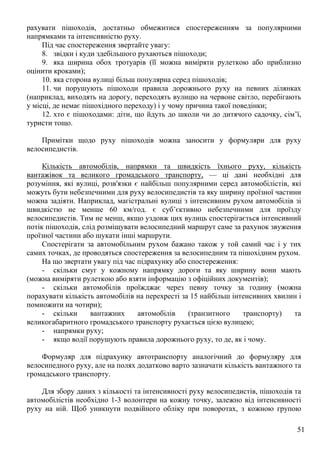 51
рахувати пішоходів, достатньо обмежитися спостереженням за популярними
напрямками та інтенсивністю руху.
Під час спостереження звертайте увагу:
8. звідки і куди здебільшого рухаються пішоходи;
9. яка ширина обох тротуарів (її можна виміряти рулеткою або приблизно
оцінити кроками);
10. яка сторона вулиці більш популярна серед пішоходів;
11. чи порушують пішоходи правила дорожнього руху на певних ділянках
(наприклад, виходять на дорогу, переходять вулицю на червоне світло, перебігають
у місці, де немає пішохідного переходу) і у чому причина такої поведінки;
12. хто є пішоходами: діти, що йдуть до школи чи до дитячого садочку, сім’ї,
туристи тощо.
Примітки щодо руху пішоходів можна заносити у формуляри для руху
велосипедистів.
Кількість автомобілів, напрямки та швидкість їхнього руху, кількість
вантажівок та великого громадського транспорту, — ці дані необхідні для
розуміння, які вулиці, розв'язки є найбільш популярними серед автомобілістів, які
можуть бути небезпечними для руху велосипедистів та яку ширину проїзної частини
можна задіяти. Наприклад, магістральні вулиці з інтенсивним рухом автомобілів зі
швидкістю не менше 60 км/год. є суб’єктивно небезпечними для проїзду
велосипедистів. Тим не менш, якщо уздовж цих вулиць спостерігається інтенсивний
потік пішоходів, слід розміщувати велосипедний маршрут саме за рахунок звуження
проїзної частини або шукати інші маршрути.
Спостерігати за автомобільним рухом бажано також у той самий час і у тих
самих точках, де проводяться спостереження за велосипедним та пішохідним рухом.
На що звертати увагу під час підрахунку або спостереження:
- скільки смуг у кожному напрямку дороги та яку ширину вони мають
(можна виміряти рулеткою або взяти інформацію з офіційних документів);
- скільки автомобілів проїжджає через певну точку за годину (можна
порахувати кількість автомобілів на перехресті за 15 найбільш інтенсивних хвилин і
помножити на чотири);
- скільки вантажних автомобілів (транзитного транспорту) та
великогабаритного громадського транспорту рухається цією вулицею;
- напрямки руху;
- якщо водії порушують правила дорожнього руху, то де, як і чому.
Формуляр для підрахунку автотранспорту аналогічний до формуляру для
велосипедного руху, але на полях додатково варто зазначати кількість вантажного та
громадського транспорту.
Для збору даних з кількості та інтенсивності руху велосипедистів, пішоходів та
автомобілістів необхідно 1-3 волонтери на кожну точку, залежно від інтенсивності
руху на ній. Щоб уникнути подвійного обліку при поворотах, з кожною групою
 