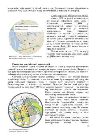 52
волонтерів, слід провести чіткий інструктаж. Наприклад, зручно підраховувати
учасників руху саме в момент в’їзду на перехрестя, а не виїзду чи повороту.
Аналіз дорожньо-транспортних пригод
Аналіз ДТП за участі велосипедистів
дає важливу інформацію щодо місць з
підвищеним ризиком ДТП у
велотранспортній мережі та допомагає
визначити пріоритети у концепції
велосипедного руху. Статистику
аварійності за останні 3-5 років слід
оцінювати для всієї території планування
на основі даних Державної автомобільної
інспекції. Важливо проаналізувати місця
ДТП, а також причини та умови, за яких
вони сталися. Дані у ДАІ можна запросити
офіційним запитом.
Можна нанести дані ДТП на карту
території планування, аби унаочнити місця,
де ДТП стаються найчастіше.
Створення мережі «повітряних» ліній
Після створення карти «джерел та цілей» та аналізу існуючої транспортної
ситуації можна працювати над створення мережі «повітряних ліній». Джерела та
цілі руху велосипедистів сполучають прямими «повітряними» лініями, які вказують
найкоротші шляхи між пунктами відправлення та призначення.
Спочатку слід позначити «центр кварталу» — точку, з якої будемо тягнути
«повітряну» лінію. Для житлових кварталів це може бути географічний центр або
центр щільності населення (якщо з одного боку житлового кварталу є
багатоповерхівки, а з іншого — невисокі будинки). Бажано, щоб центр був
розташований не далі, ніж у 100 м від кожного будинку у кварталі — це відстань,
яку велосипедист подолає між будинками.
Якщо квартал має більшу площу, слід
поставити у ньому кілька точок.
Великі ринки, торговельні центри мають
по одній точці. Якщо кілька магазинів,
бізнес-центрів, спортклубів знаходяться
поряд, то це — одна точка тяжіння, і тут
можна ставити лише одну точку. На заводах,
фабриках та інших об'єктах з великою
територією слід ставити точку в місці
центрального входу.
Усі точки житлових кварталів (звідки
їдуть велосипедисти) сполучаються прямими
«повітряними» лініями з точками
 