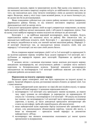 53
громадських закладів, парків та транспортних вузлів. При цьому слід зважати на те,
що мешканці житлового кварталу скоріше поїдуть до найближчого магазину, ніж до
того, що знаходиться далі, тому тягнути «повітряну» лінію до далекого магазину не
варто. Водночас, якщо у місті існує один великий ринок, то до нього їхатимуть усі,
як далеко він би не розташовувався.
Якщо планування здійснюється для одного району великого міста (наприклад,
Дарницького району Києва), то від кожного житлового кварталу додатково
прокладаються лінії до центру міста.
У результаті прокладання прямих ліній на карті утворюється «павутиння», на якому
треба виділити найбільш щільні накладання ліній, і об'єднати їх жирнішою лінією. Уже
на цьому етапі майбутні маршрути можна поділити як мінімум на дві категорії.
Категорія 1 — це найбільш важливий веломаршрут, яким, імовірно, будуть
користуватися майже всі мешканці міста чи району. Він з'являється там, де
накладається найбільша кількість ліній. Категорія 2 — другорядні веломаршрути,
які можуть знадобитися не всім, але значній частині населення району. Маршрут 2-
ої категорії з'являється там, де накладається менша кількість ліній, ніж для
маршруту 1-ої категорії, але все одно ліній досить багато.
Після створення мережі повітряних ліній 1-ої та 2-ої категорій та перенесенні їх
на вулично-дорожню мережу потрібно буде додати маршрути 3-ої категорії, які є
під'їзними до маршрутів перших двох категорій. Переважно це проїзди між
будинками.
У великих містах з великими відстанями також доцільно розглядати мережу
швидкісних веломаршрутів, які сполучатимуть райони з центром міста якомога
коротшим та безперешкодним шляхом. Зазвичай швидкісні веломаршрути
накладаються на веломаршрути 1-ої категорії (найбільш важливі для міста або
усередині районів для великих міст).
Перенесення на існуючу дорожню мережу
Визначені прямі «повітряні» лінії має бути перенесено на існуючі вулиці та
дороги. Зазвичай обирають вулиці, розташовані якомога ближче до прямої лінії. Але
є певні винятки:
1. якщо найкоротший шлях пролягає по гірці або ямі (підйом-спуск), то краще
обрати об'їзний маршрут із меншими перепадами висоти;
2. веломаршрути 1-ої категорії слід прокладати такими вулицями, де втрати
часу через зупинки на світлофорах та перехрестях не перевищують 45
секунд на 1 кілометр, а веломаршрути 2-ої категорії – 60 секунд на кілометр
(це означає, що веломаршрути 1-ої категорії часто прокладають головними
дорогами, а вулиці, де часто доводиться пропускати автотранспорт або
стояти на світлофорі, треба або переобладнати, або виключити);
3. якщо найкоротший шлях перетинає бар'єр (залізничні або трамвайні колії,
річки), слід рекомендувати облаштування переїзду, тунелю або мосту, а
якщо це неможливо — прокласти інший маршрут за допомогою
найкоротшого об'їзду;
4. веломаршрут має якомога компактніше охоплювати усі значні пункти
призначення та відправлення.
 