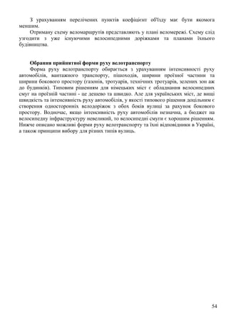 54
З урахуванням перелічених пунктів коефіцієнт об'їзду має бути якомога
меншим.
Отриману схему веломаршрутів представляють у плані веломережі. Схему слід
узгодити з уже існуючими велосипедними доріжками та планами їхнього
будівництва.
Обрання прийнятної форми руху велотранспорту
Форма руху велотранспорту обирається з урахуванням інтенсивності руху
автомобілів, вантажного транспорту, пішоходів, ширини проїзної частини та
ширини бокового простору (газонів, тротуарів, технічних тротуарів, зелених зон аж
до будинків). Типовим рішенням для німецьких міст є обладнання велосипедних
смуг на проїзній частині - це дешево та швидко. Але для українських міст, де вищі
швидкість та інтенсивність руху автомобілів, у якості типового рішення доцільним є
створення односторонніх велодоріжок з обох боків вулиці за рахунок бокового
простору. Водночас, якщо інтенсивність руху автомобілів незначна, а бюджет на
велосипедну інфраструктуру невеликий, то велосипедні смуги є хорошим рішенням.
Нижче описано можливі форми руху велотранспорту та їхні відповідники в Україні,
а також принципи вибору для різних типів вулиць.
 