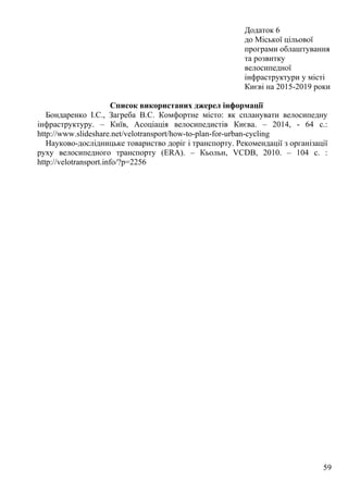 59
Додаток 6
до Міської цільової
програми облаштування
та розвитку
велосипедної
інфраструктури у місті
Києві на 2015-2019 роки
Список використаних джерел інформації
Бондаренко І.С., Загреба В.С. Комфортне місто: як спланувати велосипедну
інфраструктуру. – Київ, Асоціація велосипедистів Києва. – 2014, - 64 с.:
http://www.slideshare.net/velotransport/how-to-plan-for-urban-cycling
Науково-дослідницьке товариство доріг і транспорту. Рекомендації з організації
руху велосипедного транспорту (ERA). – Кьольн, VCDB, 2010. – 104 с. :
http://velotransport.info/?p=2256
 