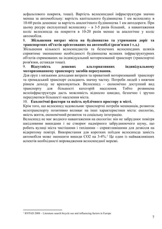 7
асфальтового покритя, тощо). Вартість велосипедної інфраструктури значно
менша за автомобільну: вартість капітального будівництва 1 км велошляху в
10-60 разів дешевше за вартість аналогічного будівництва 1 км автодороги. При
цьому ресурс експлуатації велошляху – в 3-5 разів більший, а навантаження
коліс велосипеда на покриття в 10-20 разів менше за аналогічне у коліс
автомобіля.
8. Збільшення витрат міста на будівництво та утримання доріг та
транспортних об'єктів орієнтованих на автомобілі (розв'язки і т.д.)
Збільшення кількості велосипедистів та безпечних велосипедних шляхів
сприятиме зменшенню необхідності будівництва великих інфраструктурних
об'єктів спрямованих на індивідуальний моторизований транспорт (транспортні
розв'язки, естакади тощо).
9. Відсутність дешевих альтернативних індивідуальному
моторизованному транспорту засобів пересування.
Для груп з низькими доходами витрати та приватний моторизований транспорт
та громадський транспорт складають значну частку. Потреби людей з нижчим
рівнем доходу не враховуються. Велосипед – економічно доступний вид
транспорту для більшості категорій населення. Тобто розвинена
велоінфраструктура дасть можливість відносно швидко, безпечно і зручно
пересуватися більшості населення міста.
10. Екологічні фактори та якість публічного простору в місті.
Крім того, що велосипед задовольняє транспортні потреби мешканців, розвиток
велотранспорту позитивно впливає на інші характеристики міста: екологію,
якість життя, економічний розвиток та соціальну інтеграцію.
Велосипед не має жодного навантаження на екологію: він не забруднює повітря
шкідливими викидами і не створює надмірного забруднюючого шуму, що
робить вулиці міста чистішими і тихішими – сприятливішими для дозвілля на
відкритому повітрі. Використання для коротких поїздок велосипеда замість
автомобіля може зменшити викиди CO2 на 3-4%.1 Це один із найважливіших
аспектів необхідності впровадження велосипедної мережі.
1 BYPAD 2008 – Literature search bicycle use and influencing factors in Europe
 
