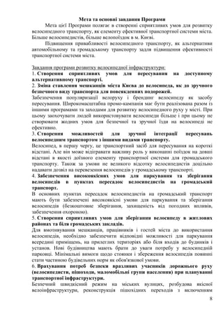 8
Мета та основні завдання Програми
Мета цієї Програми полягає в створенні сприятливих умов для розвитку
велосипедного транспорту, як елементу ефективної транспортної системи міста.
Більше велосипедистів, більше велопоїздок в м. Києві.
Підвищення привабливості велосипедного транспорту, як альтернативи
автомобільному та громадському транспорту задля підвищення ефективності
транспортної системи міста.
Завдання програми розвитку велосипедної інфраструктури:
1. Створення сприятливих умов для пересування на доступному
альтернативному транспорті.
2. Зміна ставлення мешканців міста Києва до велосипеда, як до зручного
безпечного виду транспорта для повсякденних подорожей.
Забезпечення популяризації велоруху і брендинг велосипеду як засобу
пересування. Широкомасштабна промо-кампанія має бути реалізована разом із
іншими програмами та заходами для розвитку велосипедного руху у місті. При
цьому заохочувати людей використовувати велосипеди більше і при цьому не
створювати жодних умов для безпечної та зручної їзди на велосипеді не
ефективно.
3. Створення можливостей для зручної інтеграції пересувань
велосипедним транспортом з іншими видами транспорту.
Велосипед, в першу чергу, це транспортний засіб для пересування на короткі
відстані. Але він може відігравати важливу роль у виконанні поїздок на довші
відстані в якості доїзного елементу транспортної системи для громадського
транспорту. Також за умови не великого відсотку велосипедистів доцільно
надавати дозвіл на перевезення велосипедів у громадському транспорті.
4. Забезпечення високоякісних умов для паркування та зберігання
велосипедів в пунктах пересадок велосипедистів на громадський
транспорт.
В основних пунктах пересадок велосипедистів на громадський транспорт
мають бути забезпечені високоякісні умови для паркування та зберігання
велосипедів (безкоштовне зберігання, захищеність від погодних впливів,
забезпечення охороною).
5. Створення сприятливих умов для зберігання велосипеду в житлових
районах та біля громадських закладів.
Для вмотивування мешканців, працівників і гостей міста до використання
велосипедів, необхідно забезпечити відповідні можливості для паркування
всередині приміщень, на прилеглих територіях або біля входів до будинків і
установ. Нові будівництва мають брати до уваги потребу у велосипедній
парковці. Мінімальні вимоги щодо стоянки і збереження велосипедів повинні
стати частиною будівельних норм як обов'язкової умови.
6. Врахування потреб безпеки вразливих учасників дорожнього руху
(велосипедисти, пішоходи, маломобільні групи населення) при плануванні
транспортної інфраструктури.
Безпечний швидкісний режим на міських вулицях, розбудова якісної
велоінфраструктури, реконструкція пішохідних переходів з включенням
 