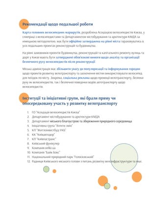 Рекомендації щодо подальшої роботи
	
  
Карта головних велосипедних маршрутів, розроблена Асоціацією велосипедистів Києва, у
співпраці з велосипедистами та Департаментом містобудування та архітектури КМДА за
німецькою методологією, має бути офіційно затверджена на рівні міста і враховуватись в
усіх подальших проектах реконструкцій та будівництва.
На рівні замовників проектів будівництва, реконструкцій та капітального ремонту вулиць та
доріг у Києві мають бути затверджені обов’язкові вимоги щодо аналізу та організації
безпечного руху велосипедистів після реконструкції.
Міська адміністрація має збільшити увагу до популяризації та інформування городян
щодо проектів розвитку велотранспорту та заохочення містян використовувати велосипед
для поїздок по місту. Зокрема, соціальна реклама щодо промоції велотранспорту, безпеки
руху як велосипедистів, так і безпечної поведінки водіїв автотранспорту щодо
велосипедистів.
Інституції та ініціативні групи, які брали пряму чи
опосередковану участь у розвитку велотранспорту
1. ГО “Асоціація велосипедистів Києва”
2. Департамент містобудування та архітектури КМДА
3. Департамент міського благоустрою та збереження природного середовища
4. Ініціативна група “Агенти змін”
5. КП “Житлоінвестбуд-УКБ”
6. КК “Київавтодор”
7. КП “Київпастранс”
8. Київський фунікулер
9. Компанія veliki.ua
10. Компанія “Байк Бокс”
11. Національний природний парк “Голосієвський”
12. Радниця Київського міського голови з питань розвитку велоінфраструктури та інші.
 