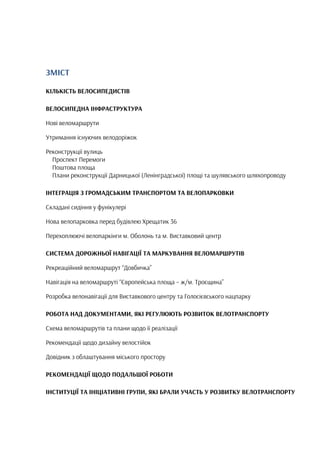 ЗМІСТ
КІЛЬКІСТЬ ВЕЛОСИПЕДИСТІВ
ВЕЛОСИПЕДНА ІНФРАСТРУКТУРА
Нові веломаршрути
Утримання існуючих велодоріжок
Реконструкції вулиць
Проспект Перемоги
Поштова площа
Плани реконструкції Дарницької (Ленінградської) площі та шулявського шляхопроводу
ІНТЕГРАЦІЯ З ГРОМАДСЬКИМ ТРАНСПОРТОМ ТА ВЕЛОПАРКОВКИ
Складані сидіння у фунікулері
Нова велопарковка перед будівлею Хрещатик 36
Перехоплюючі велопаркінги м. Оболонь та м. Виставковий центр
СИСТЕМА ДОРОЖНЬОЇ НАВІГАЦІЇ ТА МАРКУВАННЯ ВЕЛОМАРШРУТІВ
Рекреаційний веломаршрут “Довбичка”
Навігація на веломаршруті “Європейська площа – ж/м. Троєщина”
Розробка велонавігації для Виставкового центру та Голосієвського нацпарку
РОБОТА НАД ДОКУМЕНТАМИ, ЯКІ РЕГУЛЮЮТЬ РОЗВИТОК ВЕЛОТРАНСПОРТУ
Схема веломаршрутів та плани щодо її реалізації
Рекомендації щодо дизайну велостійок
Довідник з облаштування міського простору
РЕКОМЕНДАЦІЇ ЩОДО ПОДАЛЬШОЇ РОБОТИ
ІНСТИТУЦІЇ ТА ІНІЦІАТИВНІ ГРУПИ, ЯКІ БРАЛИ УЧАСТЬ У РОЗВИТКУ ВЕЛОТРАНСПОРТУ
 