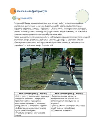 Велосипедна інфраструктура
Нові веломаршрути
Протягом 2015 року міська адміністрація вела активну роботу з підготовки проектно-
кошторисної документації та частини будівельних робіт з організації велосипедного
маршруту “Європейська площа – Троєщина”. Спільна робота інженерів, виконавців робіт,
радниці з питань розвитку велоінфраструктури та велосипедистів Києва дали можливість
підвищити якість проектного рішення та будівельних робіт.
Наразі залишаються невиконаними роботи з облаштування руху велосипедистів по непарній
стороні вул. Оноре де Бальзака, вулицями Сабурова, Драйзера та Цвєтаєвої, а також
облаштування навігаційних знаків уздовж облаштованої частини (система знаків вже
розроблена) та освітлення на вул. Труханівській.
Сильні сторони проекту і процесу Слабкі сторони проекту і процесу
+ Якість проекту наближена до німецьких
стандартів, порівняно з попередніми
проектами суттєво підвищилась
+ Готовність замовника та виконавця
співпрацювати та виправляти недоліки
+ Інформування велосипедистів щодо
процесу виконання робіт
+ Участь та контроль з боку міського
голови
- Встановлені схеми маршруту
неінформативні і не допомагають
велосипедистам орієнтуватись на
маршруті
- Досі не замінені світлофорні об’єкти або
хоча б лінзи на світлофорах з
зображенням велосипеда
 