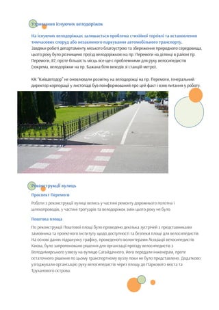 Утримання існуючих велодоріжок
На існуючих велодоріжках залишається проблема стихійної торгівлі та встановлення
тимчасових споруд або незаконного паркування автомобільного транспорту.
Завдяки роботі департаменту міського благоустрою та збереження природного середовища,
цього року було розчищено проїзд велодоріжкою на пр. Перемоги на ділянці в районі пр.
Перемоги, 87, проте більшість місць все ще є проблемними для руху велосипедистів
(зокрема, велодоріжки на пр. Бажана біля виходів зі станцій метро).
КК “Київавтодор” не оновлювали розмітку на велодоріжці на пр. Перемоги, генеральний
директор корпорації у листопаді був поінформований про цей факт і взяв питання у роботу.
Реконструкції вулиць
Проспект Перемоги
Роботи з реконструкції вулиці велись у частині ремонту дорожнього полотна і
шляхопроводів, у частині тротуарів та велодоріжок змін цього року не було.
Поштова площа
По реконструкції Поштової площі було проведено декілька зустрічей з представниками
замовника та проектного інституту щодо доступності та безпеки площі для велосипедистів.
На основі даних підрахунку трафіку, проведеного волонтерами Асоціації велосипедистів
Києва, було запропоновано рішення для організації проїзду велосипедистів з
Володимирського узвозу на вулицю Сагайдачного, його передали інженерам, проте
остаточного рішення по цьому транспортному вузлу поки не було представлено. Додатково
узгоджували організацію руху велосипедистів через площу до Паркового моста та
Труханового острова.
 