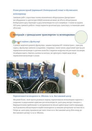 Плани реконструкції Дарницької (Ленінградської) площі та Шулявського
шляхопроводу
Замовник робіт з підготовки техніко-економічного обгрунтування (Департамент
містобудування та архітектури КМДА) включив до вимог до об’єкту облаштування
безбар’єрного руху пішоходів та руху велосипедистів в усіх напрямках. Станом на грудень
2015 року тривають роботи і пошук варіантів організації руху транспорту та пішоходів цими
об’єктами.
Інтеграція з громадським транспортом та велопарковки
Складані сидіння у фунікулері
У рамках щорічного ремонту фунікулера, завдяки підтримці КП «Київпастранс», один ряд
сидінь у фунікулері замінили складаними, створивши, таким чином, додатковий простір для
перевезення велосипедів та дитячих візків без створення незручностей для інших пасажирів.
Незабаром мають з’явитись наліпки на вагонах, які орієнтують людей щодо місця
перевезення велосипедів та візків.
Перехоплюючі велопаркінги м. Оболонь та м. Виставковий центр
Місцевий бізнес, який прагне розвивати мережу перехоплюючих велосипедних паркінгів з
охороною та додатковими сервісами для велосипедистів, цього року вкотре стикнувся з
бюрократичними проблемами та неспроможністю міської адміністрації знайти процедуру,
яка б дозволяла облаштовувати подібні велопаркінги за межами центральної частини міста.
Попри це, цього року працювали дві таких точки на м. Виставковий центр (біля входу до
Виставкового центру) та на м. Оболонь.
 
