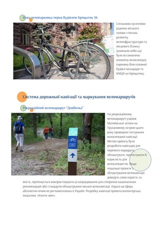 Нова велопарковка перед будівлею Хрещатик 36
Спільними зусиллями
радниці міського
голови з питань
розвитку
велоінфраструктури та
місцевого бізнесу
(компанія veliki.ua)
було встановлено
оновлену велосипедну
парковку біля головної
будівлі міськради та
КМДА на Хрещатику.
Система дорожньої навігації та маркування веломаршрутів
	
  
Рекреаційний веломаршрут “Довбичка”
На рекреаційному
веломаршруті уздовж
Матвіївської затоки на
Трухановому острові цього
року проведено тестування
велосипедної навігації.
Метою проекту було
розробити навігацію для
окремого маршруту,
облаштувати, протестувати їх
корисність для
велосипедистів. Якщо
подальші проекти з
облаштування велонавігації
доведуть свою користь та
якість, пропонується використовувати ці напрацювання для створення національних
рекомендацій або стандартів облаштування міської велонавігації. Наразі ця сфера
абсолютно нічим не регламентована в Україні. Розробку навігації провела волонтерська
ініціатива «Агенти змін».
 