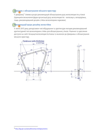 Довідник з облаштування міського простору
У довіднику4
з’явився розділ рекомендацій облаштування руху велосипедистів у Києві
(принципи визначення форм організації руху велосипедистів – велосмуга, велодоріжка,
тощо; рекомендований дизайн стійок велосипедних парковок).
Рекомендації щодо дизайну велостійок
У липні 2015 року департамент містобудування та архітектури погодив рекомендований
архітектурний тип велосипедних стійок для облаштування у Києві. Рішення та креслення
доступні на сайті Асоціації велосипедистів Києва та включені до Довідника з облаштування
міського простору.	
  
	
  	
  	
  	
  	
  	
  	
  	
  	
  	
  	
  	
  	
  	
  	
  	
  	
  	
  	
  	
  	
  	
  	
  	
  	
  	
  	
  	
  	
  	
  	
  	
  	
  	
  	
  	
  	
  	
  	
  	
  	
  	
  	
  	
  	
  	
  	
  	
  	
  	
  	
  	
  	
  	
  	
  	
  
4	
  http://kga.gov.ua/vporyadkuvannya-miskogo-prostoru
 