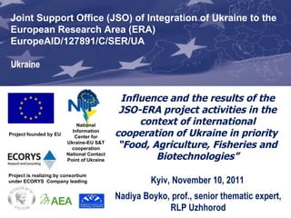   Influence and the results of the  JSO-ERA  project activities in the context of international cooperation of Ukraine in priority  “ Food, Agriculture, Fisheries and Biotechnologies” Project founded by EU Joint Support Office (JSO) for Enhancing Ukraine’s Integration into the EU Research Area (ERA) EuropeAID/127891/C/SER/UA   Project is realizing by consortium under ECORYS  Company leading Joint Support Office  (JSO) of Integration of Ukraine to the  European Research Area  (ERA) EuropeAID/127891/C/SER/UA   Ukraine Nadiya Boyko,  prof., senior thematic expert, RLP Uzhhorod National Information Center for Ukraine-EU S&T cooperation National Contact Point of Ukraine Kyiv, November 10, 2011 