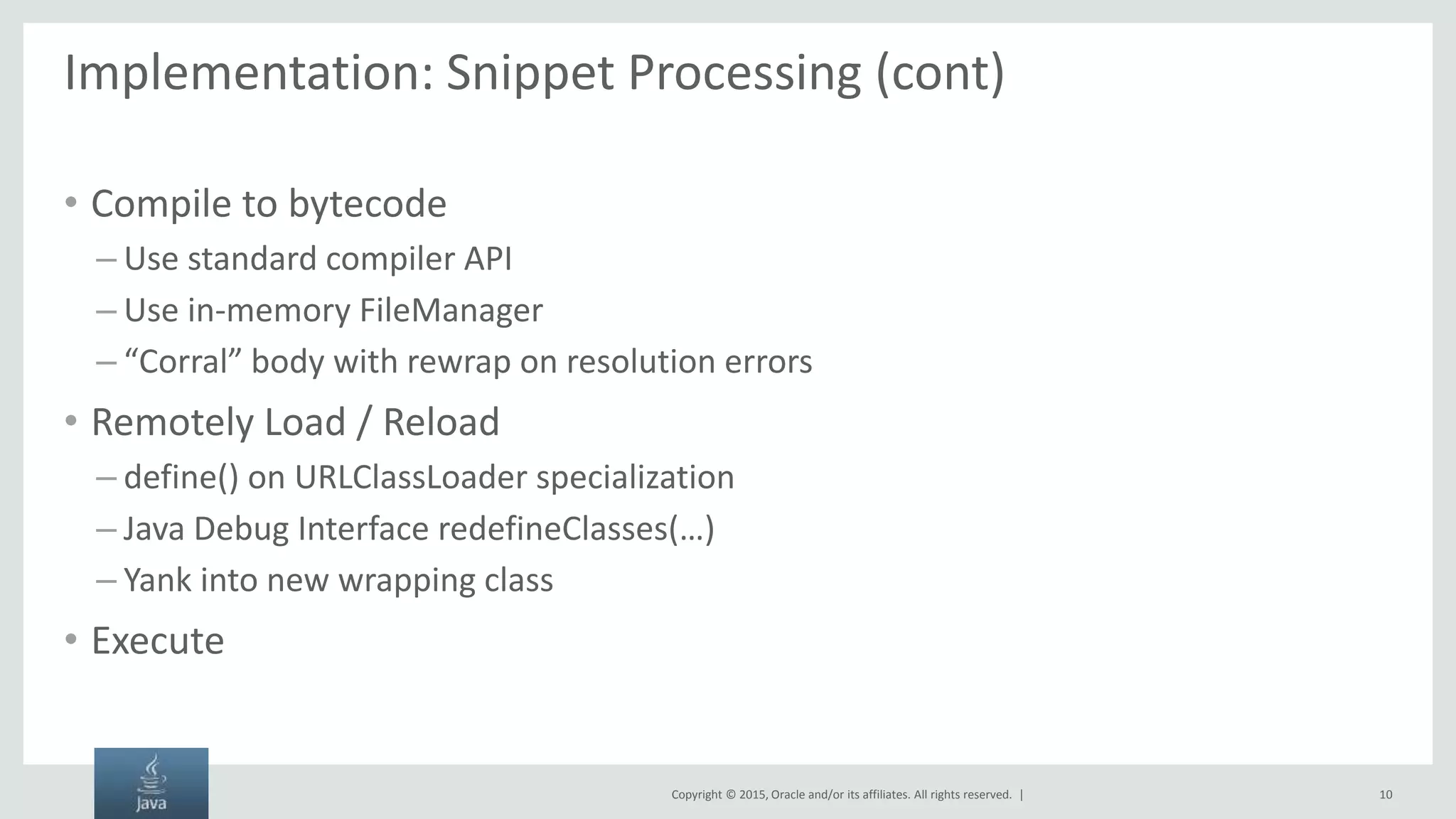 Copyright © 2015, Oracle and/or its affiliates. All rights reserved. | Implementation: Snippet Processing (cont) • Compile to bytecode – Use standard compiler API – Use in-memory FileManager – “Corral” body with rewrap on resolution errors • Remotely Load / Reload – define() on URLClassLoader specialization – Java Debug Interface redefineClasses(…) – Yank into new wrapping class • Execute 10 