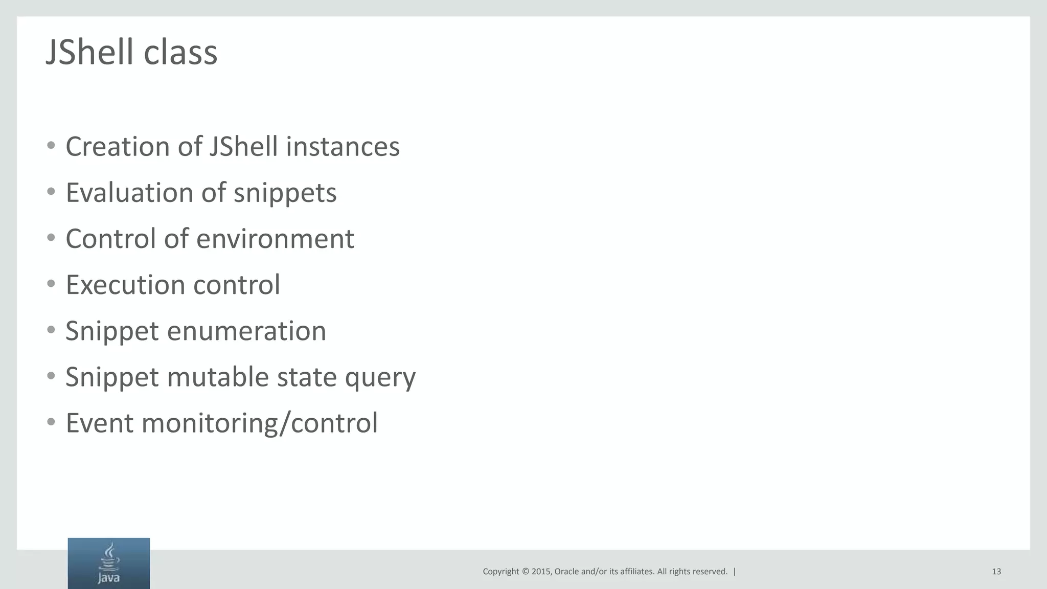 Copyright © 2015, Oracle and/or its affiliates. All rights reserved. | JShell class • Creation of JShell instances • Evaluation of snippets • Control of environment • Execution control • Snippet enumeration • Snippet mutable state query • Event monitoring/control 13 