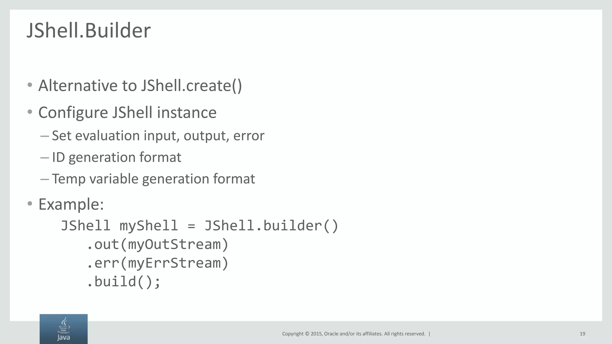 Copyright © 2015, Oracle and/or its affiliates. All rights reserved. | JShell.Builder • Alternative to JShell.create() • Configure JShell instance – Set evaluation input, output, error – ID generation format – Temp variable generation format • Example: JShell myShell = JShell.builder() .out(myOutStream) .err(myErrStream) .build(); 19 