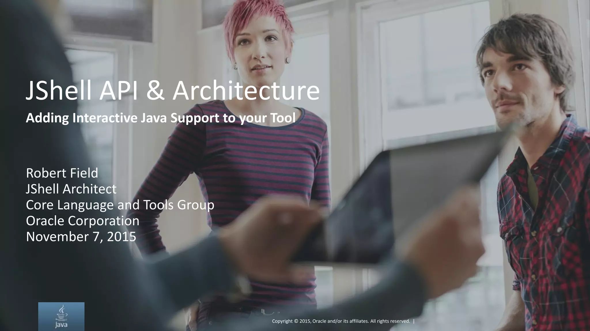 Copyright © 2015, Oracle and/or its affiliates. All rights reserved. | JShell API & Architecture Adding Interactive Java Support to your Tool Robert Field JShell Architect Core Language and Tools Group Oracle Corporation November 7, 2015 