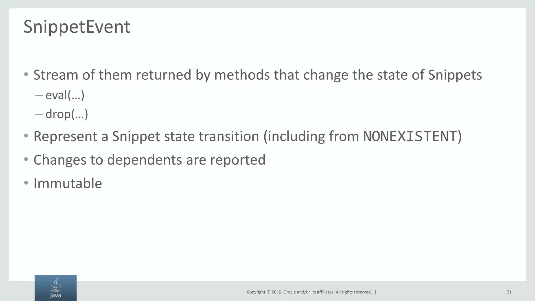 Copyright © 2015, Oracle and/or its affiliates. All rights reserved. | SnippetEvent • Stream of them returned by methods that change the state of Snippets – eval(…) – drop(…) • Represent a Snippet state transition (including from NONEXISTENT) • Changes to dependents are reported • Immutable 21 
