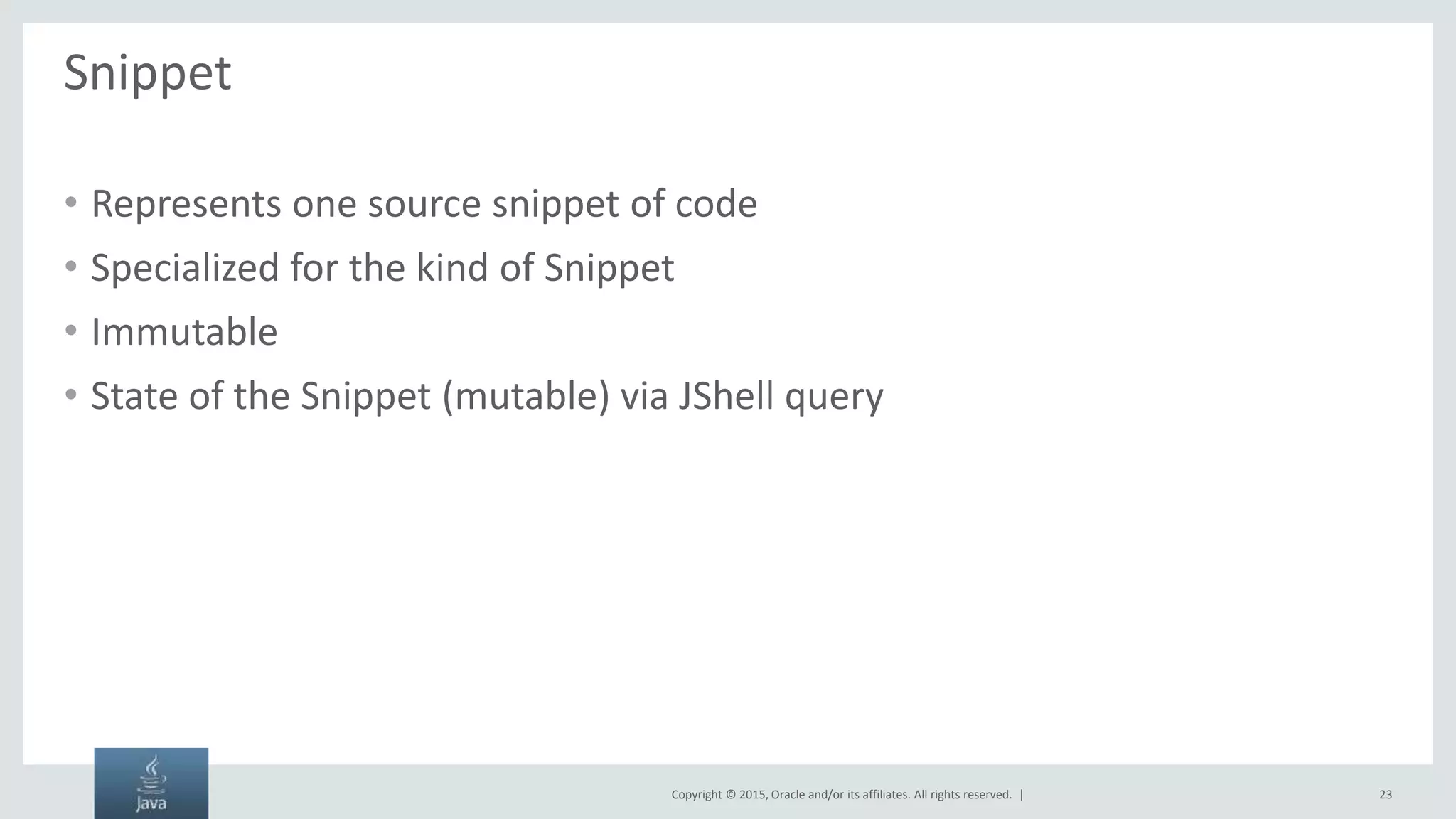 Copyright © 2015, Oracle and/or its affiliates. All rights reserved. | Snippet • Represents one source snippet of code • Specialized for the kind of Snippet • Immutable • State of the Snippet (mutable) via JShell query 23 