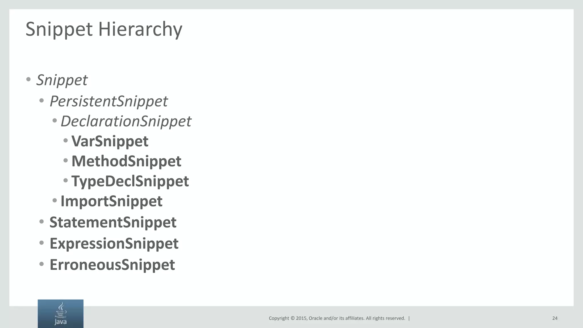 Copyright © 2015, Oracle and/or its affiliates. All rights reserved. | Snippet Hierarchy • Snippet • PersistentSnippet • DeclarationSnippet • VarSnippet • MethodSnippet • TypeDeclSnippet • ImportSnippet • StatementSnippet • ExpressionSnippet • ErroneousSnippet 24 