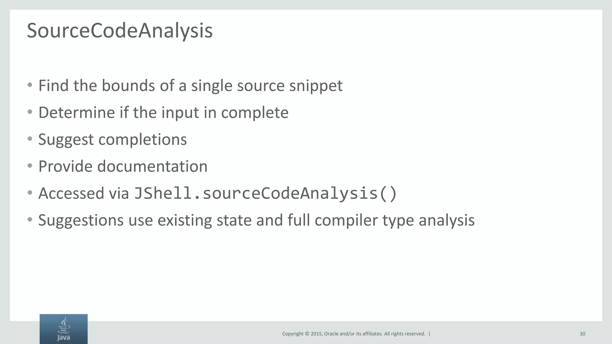 Copyright © 2015, Oracle and/or its affiliates. All rights reserved. | SourceCodeAnalysis • Find the bounds of a single source snippet • Determine if the input in complete • Suggest completions • Provide documentation • Accessed via JShell.sourceCodeAnalysis() • Suggestions use existing state and full compiler type analysis 30 