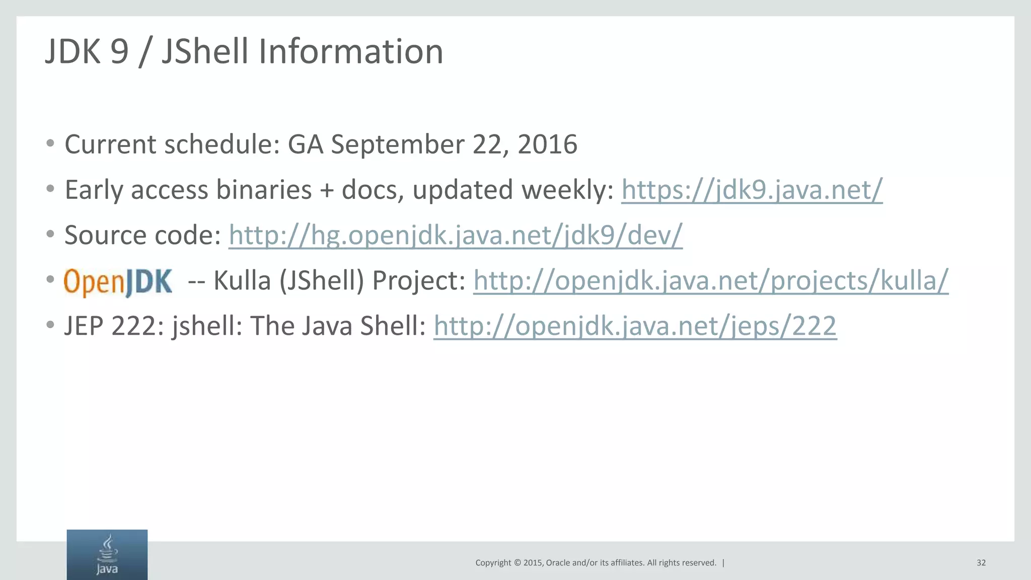 Copyright © 2015, Oracle and/or its affiliates. All rights reserved. | JDK 9 / JShell Information • Current schedule: GA September 22, 2016 • Early access binaries + docs, updated weekly: https://jdk9.java.net/ • Source code: http://hg.openjdk.java.net/jdk9/dev/ • -- Kulla (JShell) Project: http://openjdk.java.net/projects/kulla/ • JEP 222: jshell: The Java Shell: http://openjdk.java.net/jeps/222 32 