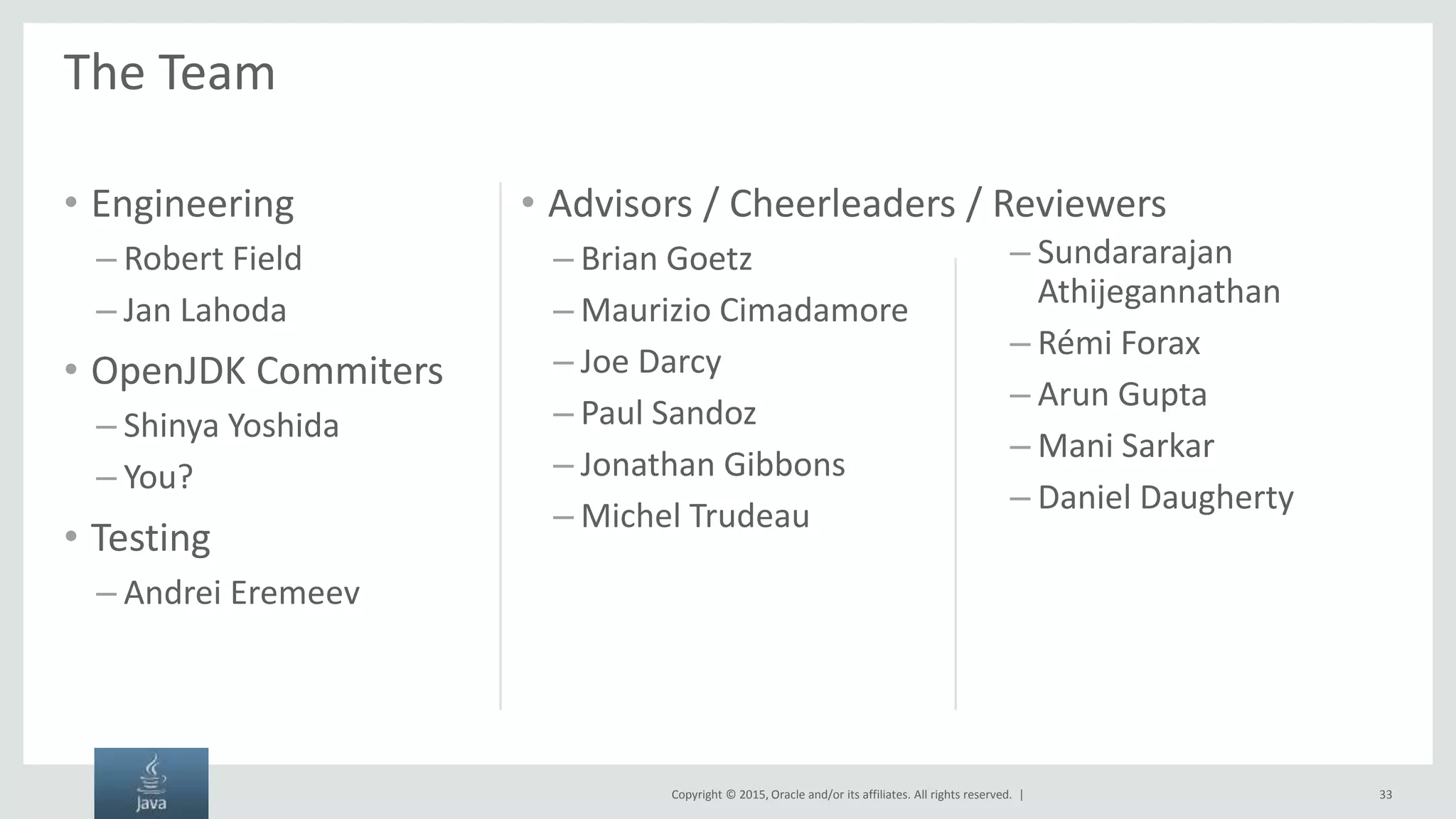 Copyright © 2015, Oracle and/or its affiliates. All rights reserved. | The Team • Engineering – Robert Field – Jan Lahoda • OpenJDK Commiters – Shinya Yoshida – You? • Testing – Andrei Eremeev – Brian Goetz – Maurizio Cimadamore – Joe Darcy – Paul Sandoz – Jonathan Gibbons – Michel Trudeau – Sundararajan Athijegannathan – Rémi Forax – Arun Gupta – Mani Sarkar – Daniel Daugherty 33 • Advisors / Cheerleaders / Reviewers 