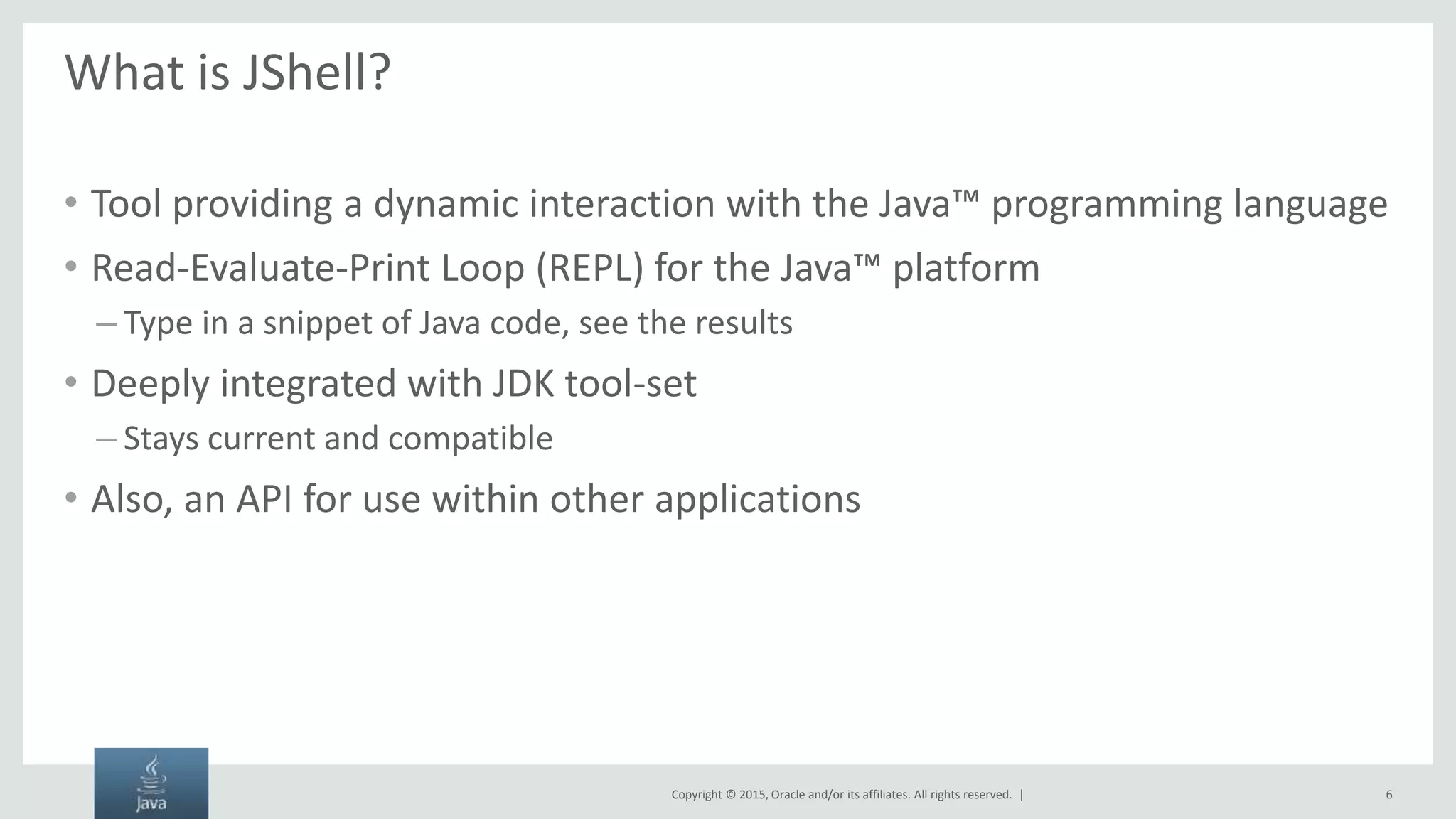 Copyright © 2015, Oracle and/or its affiliates. All rights reserved. | What is JShell? • Tool providing a dynamic interaction with the Java™ programming language • Read-Evaluate-Print Loop (REPL) for the Java™ platform – Type in a snippet of Java code, see the results • Deeply integrated with JDK tool-set – Stays current and compatible • Also, an API for use within other applications 6 