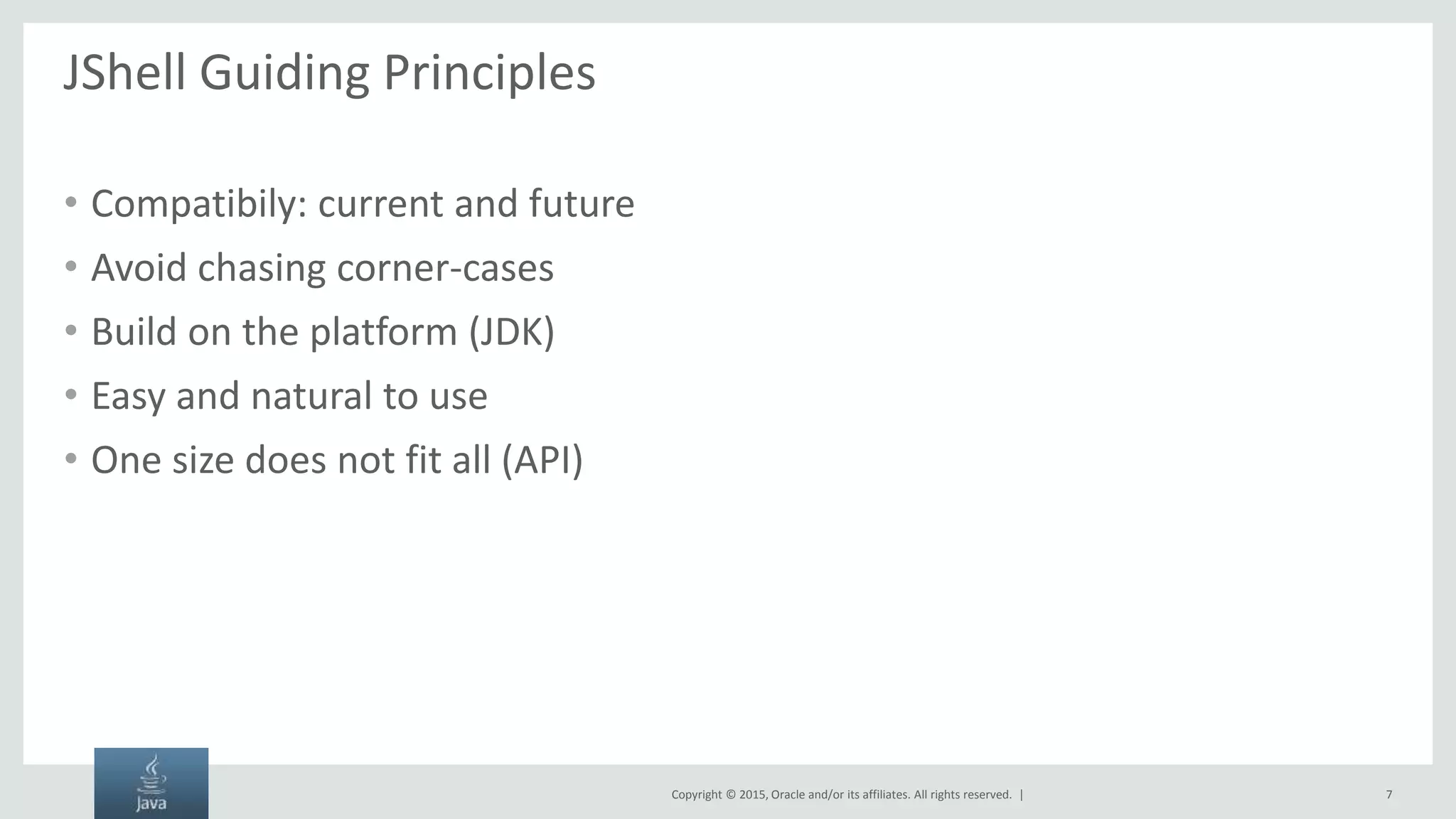 Copyright © 2015, Oracle and/or its affiliates. All rights reserved. | JShell Guiding Principles • Compatibily: current and future • Avoid chasing corner-cases • Build on the platform (JDK) • Easy and natural to use • One size does not fit all (API) 7 