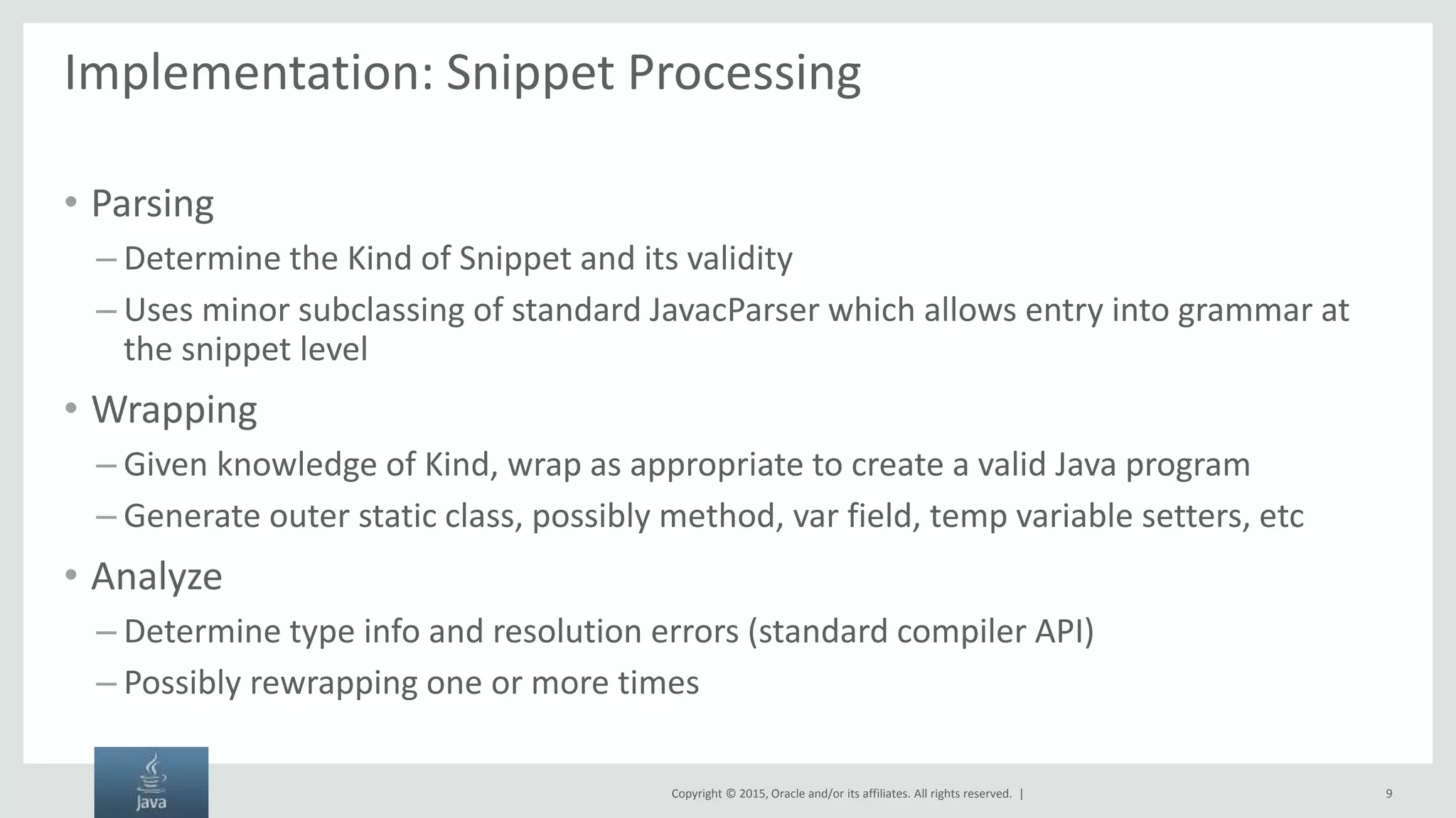 Copyright © 2015, Oracle and/or its affiliates. All rights reserved. | Implementation: Snippet Processing • Parsing – Determine the Kind of Snippet and its validity – Uses minor subclassing of standard JavacParser which allows entry into grammar at the snippet level • Wrapping – Given knowledge of Kind, wrap as appropriate to create a valid Java program – Generate outer static class, possibly method, var field, temp variable setters, etc • Analyze – Determine type info and resolution errors (standard compiler API) – Possibly rewrapping one or more times 9 