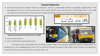 Transport Infrastructure
 Kyiv has all types of city transport. Public city transport is used by a considerable number of passengers, Disproportions in the
development of the city and the construction of its transport infrastructure, the orientation of all transport flows to the single
city centre and the exhaustion of the capacity of its fleet and infrastructure has increased the load during the rush hours.
Transport and infrastructure load during rush hours,2009
 Lack of parking spaces
 Lack of alternate transport infrastructure.
Kyiv needs to get comfortable and cost-efficient public transport and develop alternative means of transportation to
re-distribute the city’s passenger flows which can be achieved through the supply of high-quality public transport and alternative
means of travel and reduction in the use of private motor cars.
Kyiv city transport model split,2010
 
