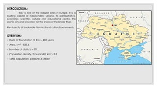 INTRODUCTION:-
Kiev is one of the biggest cities in Europe. It is a
bustling capital of independent Ukraine, its administrative,
economic, scientific, cultural and educational centre. This
scenic city and is located on the shores of the Dnepr River.
Kiev is a city of invaluable historical and cultural monuments.
OVERVIEW:-
◦ Date of foundation of Kyiv - 482 years
◦ Area, km2 - 835.6
◦ Number of districts – 10
◦ Population density, thousand/1 km2 - 3.3
◦ Total population, persons: 3 Million
 