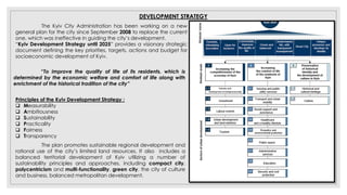 DEVELOPMENT STRATEGY
The Kyiv City Administration has been working on a new
general plan for the city since September 2008 to replace the current
one, which was ineffective in guiding the city’s development.
“Kyiv Development Strategy until 2025” provides a visionary strategic
document defining the key priorities, targets, actions and budget for
socioeconomic development of Kyiv.
Principles of the Kyiv Development Strategy :
 Measurability
 Ambitiousness
 Sustainability
 Practicality
 Fairness
 Transparency
The plan promotes sustainable regional development and
rational use of the city’s limited land resources. It also includes a
balanced territorial development of Kyiv utilizing a number of
sustainability principles and approaches, including compact city,
polycentricism and multi-functionality, green city, the city of culture
and business, balanced metropolitan development.
“To improve the quality of life of its residents, which is
determined by the economic welfare and comfort of life along with
enrichment of the historical tradition of the city”
 