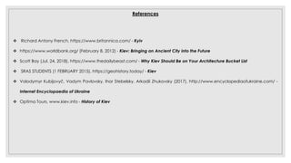 References
 Richard Antony French, https://www.britannica.com/ - Kyiv
 https://www.worldbank.org/ (February 8, 2012) - Kiev: Bringing an Ancient City into the Future
 Scott Bay (Jul. 24, 2018), https://www.thedailybeast.com/ - Why Kiev Should Be on Your Architecture Bucket List
 SRAS STUDENTS (1 FEBRUARY 2015), https://geohistory.today/ - Kiev
 Volodymyr Kubijovyč, Vadym Pavlovsky, Ihor Stebelsky, Arkadii Zhukovsky (2017), http://www.encyclopediaofukraine.com/ -
Internet Encyclopaedia of Ukraine
 Optima Tours, www.kiev.info - History of Kiev
 